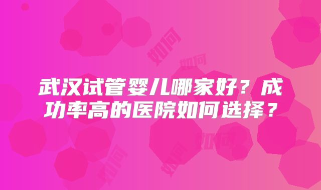 武汉试管婴儿哪家好？成功率高的医院如何选择？