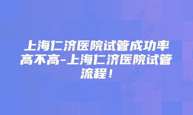 上海仁济医院试管成功率高不高-上海仁济医院试管流程！