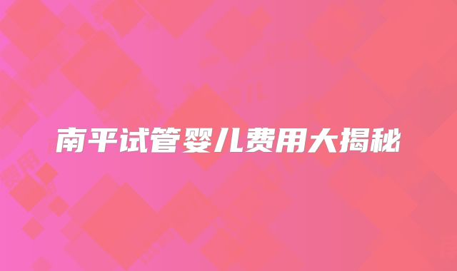 南平试管婴儿费用大揭秘