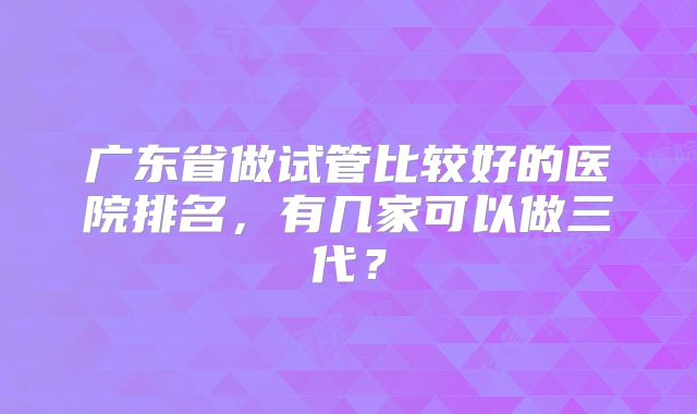 广东省做试管比较好的医院排名，有几家可以做三代？