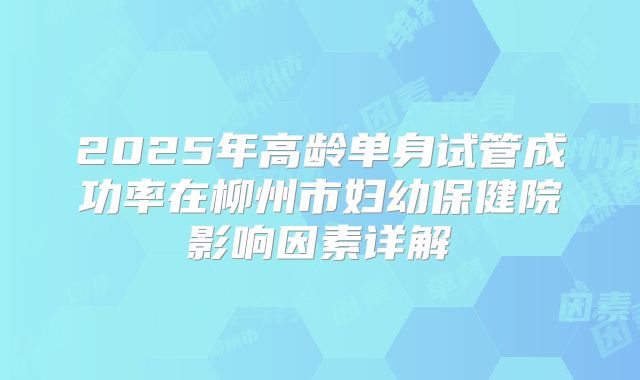 2025年高龄单身试管成功率在柳州市妇幼保健院影响因素详解