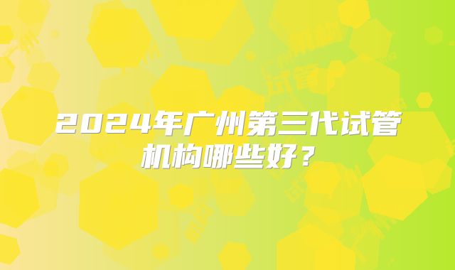 2024年广州第三代试管机构哪些好？