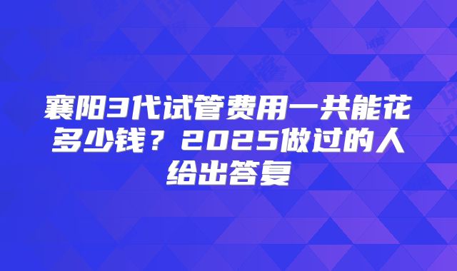 襄阳3代试管费用一共能花多少钱？2025做过的人给出答复