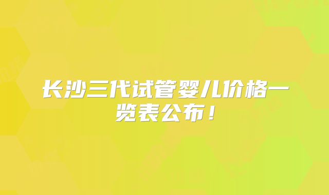 长沙三代试管婴儿价格一览表公布！