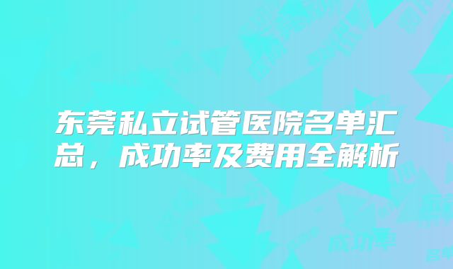 东莞私立试管医院名单汇总，成功率及费用全解析