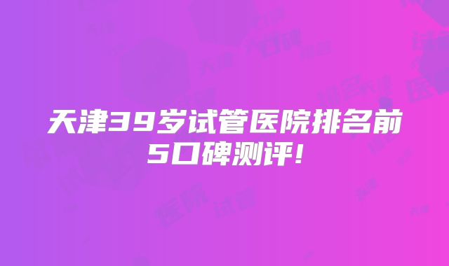 天津39岁试管医院排名前5口碑测评!