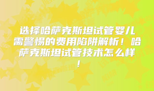 选择哈萨克斯坦试管婴儿需警惕的费用陷阱解析!哈萨克斯坦试管技术怎么样!
