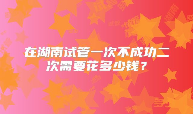 在湖南试管一次不成功二次需要花多少钱？