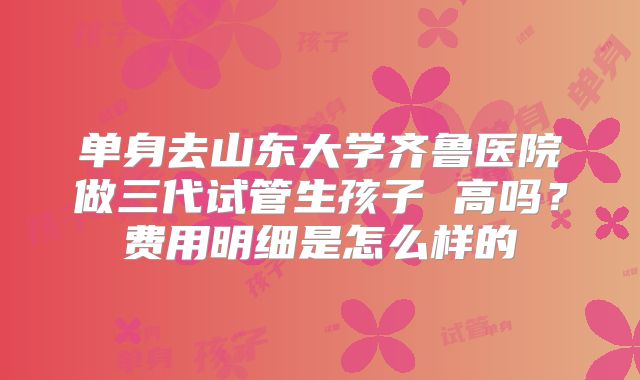 单身去山东大学齐鲁医院做三代试管生孩子 高吗？费用明细是怎么样的
