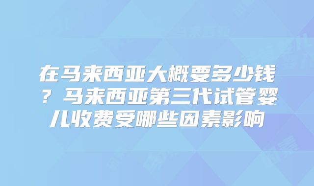 在马来西亚大概要多少钱?马来西亚第三代试管婴儿收费受哪些因素影响