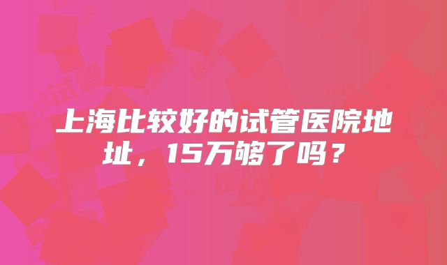 上海比较好的试管医院地址，15万够了吗？