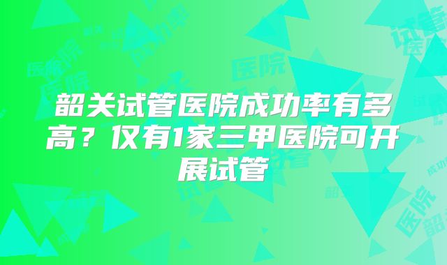 韶关试管医院成功率有多高?仅有1家三甲医院可开展试管