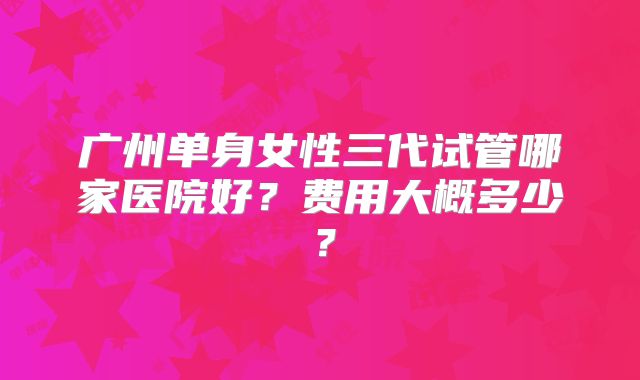 广州单身女性三代试管哪家医院好？费用大概多少？