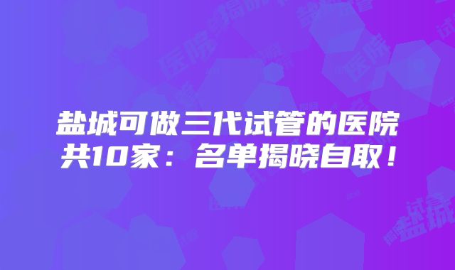 盐城可做三代试管的医院共10家：名单揭晓自取！