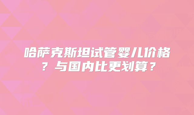 哈萨克斯坦试管婴儿价格？与国内比更划算？
