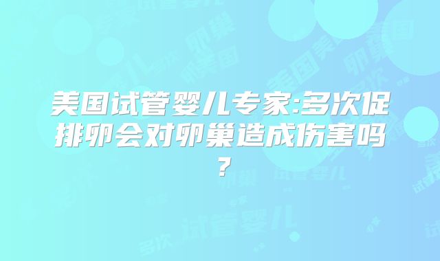 美国试管婴儿专家:多次促排卵会对卵巢造成伤害吗?