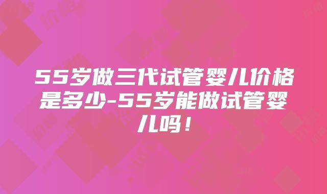 55岁做三代试管婴儿价格是多少-55岁能做试管婴儿吗！