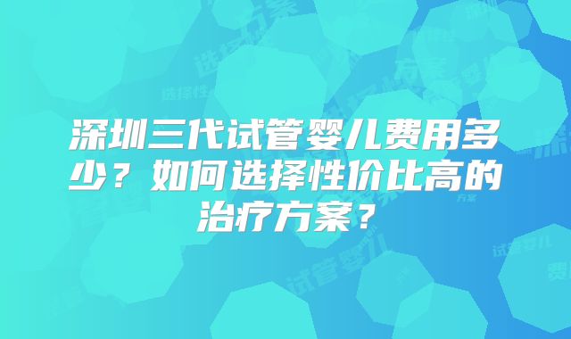深圳三代试管婴儿费用多少？如何选择性价比高的治疗方案？