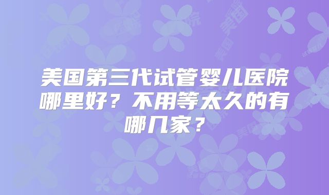 美国第三代试管婴儿医院哪里好？不用等太久的有哪几家？