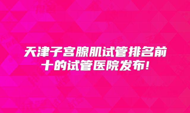天津子宫腺肌试管排名前十的试管医院发布!