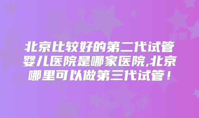 北京比较好的第二代试管婴儿医院是哪家医院,北京哪里可以做第三代试管！
