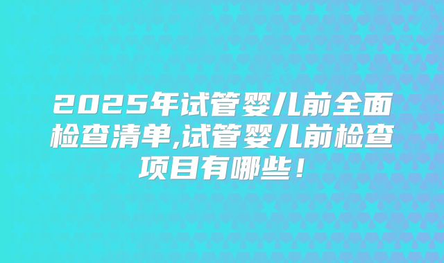 2025年试管婴儿前全面检查清单,试管婴儿前检查项目有哪些!