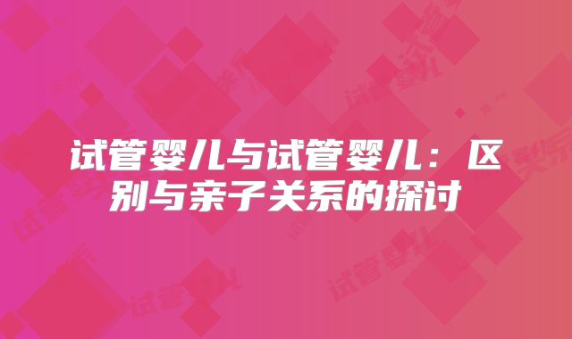 试管婴儿与试管婴儿:区别与亲子关系的探讨