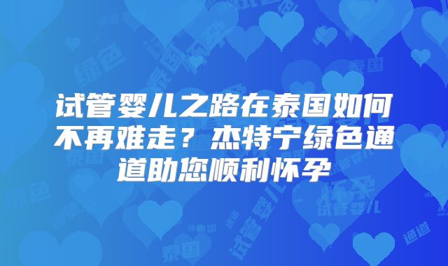 试管婴儿之路在泰国如何不再难走？杰特宁绿色通道助您顺利怀孕