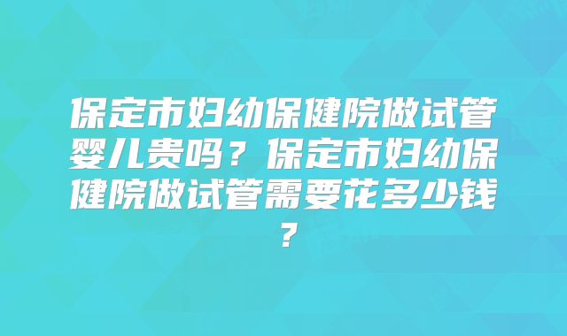 保定市妇幼保健院做试管婴儿贵吗？保定市妇幼保健院做试管需要花多少钱？