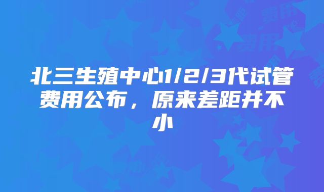 北三生殖中心1/2/3代试管费用公布，原来差距并不小