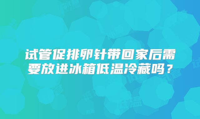 试管促排卵针带回家后需要放进冰箱低温冷藏吗?