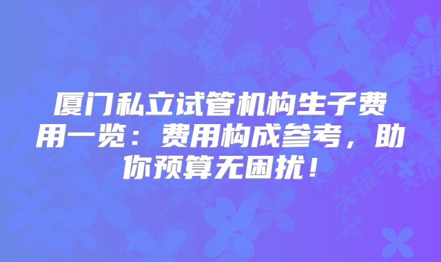 厦门私立试管机构生子费用一览:费用构成参考,助你预算无困扰!