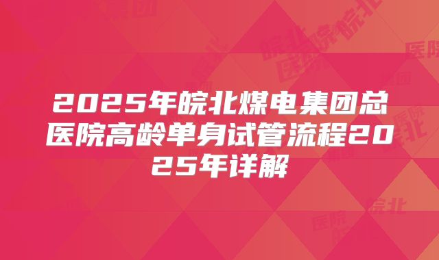 2025年皖北煤电集团总医院高龄单身试管流程2025年详解