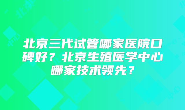 北京三代试管哪家医院口碑好？北京生殖医学中心哪家技术领先？