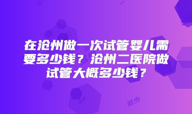 在沧州做一次试管婴儿需要多少钱？沧州二医院做试管大概多少钱？
