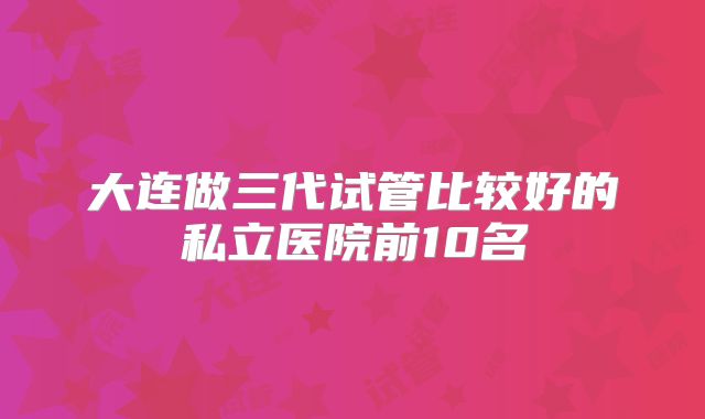 大连做三代试管比较好的私立医院前10名