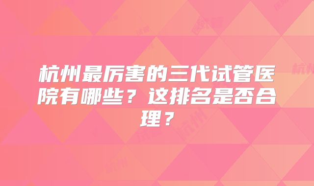 杭州最厉害的三代试管医院有哪些?这排名是否合理?