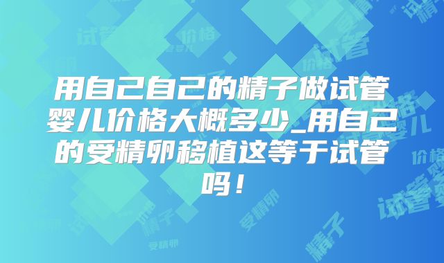 用自己自己的精子做试管婴儿价格大概多少_用自己的受精卵移植这等于试管吗!