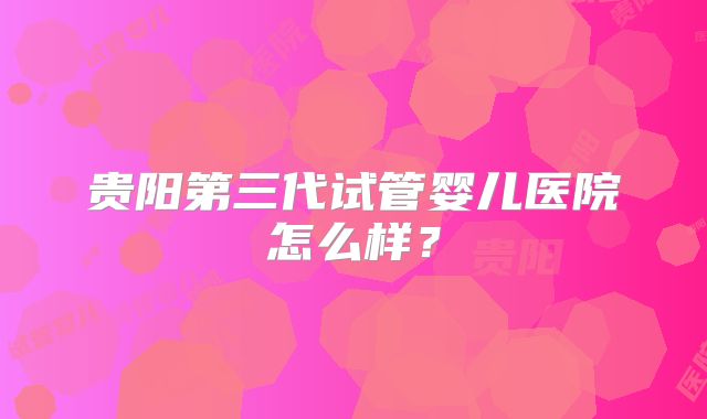 贵阳第三代试管婴儿医院怎么样?