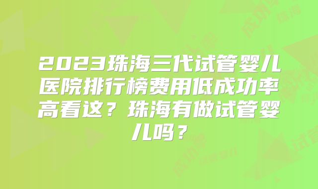 2023珠海三代试管婴儿医院排行榜费用低成功率高看这？珠海有做试管婴儿吗？