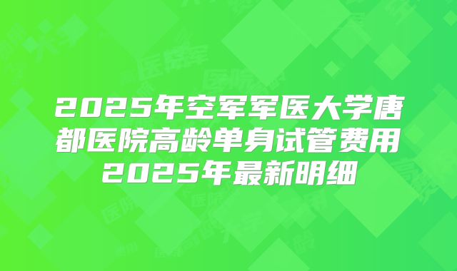 2025年空军军医大学唐都医院高龄单身试管费用2025年最新明细
