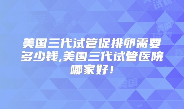 美国三代试管促排卵需要多少钱,美国三代试管医院哪家好!