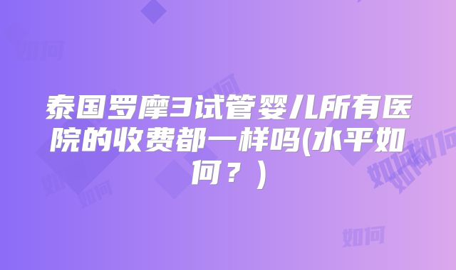泰国罗摩3试管婴儿所有医院的收费都一样吗(水平如何？)