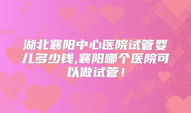 湖北襄阳中心医院试管婴儿多少钱,襄阳哪个医院可以做试管！