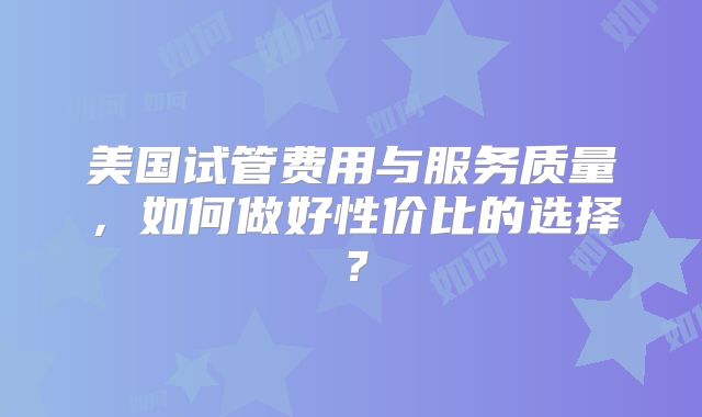 美国试管费用与服务质量,如何做好性价比的选择?