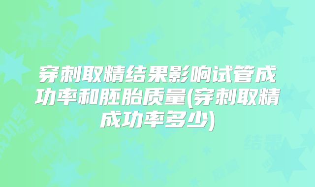 穿刺取精结果影响试管成功率和胚胎质量(穿刺取精成功率多少)