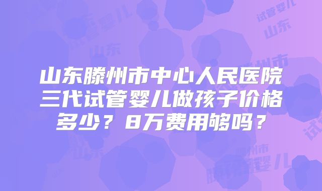 山东滕州市中心人民医院三代试管婴儿做孩子价格多少？8万费用够吗？