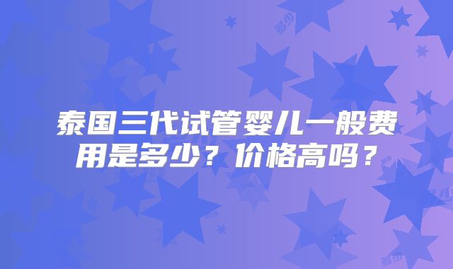 泰国三代试管婴儿一般费用是多少？价格高吗？