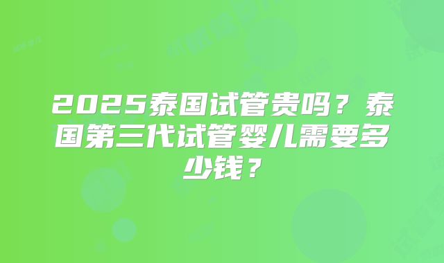 2025泰国试管贵吗？泰国第三代试管婴儿需要多少钱？