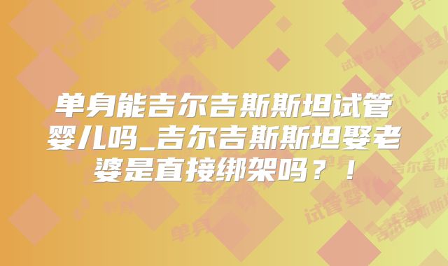 单身能吉尔吉斯斯坦试管婴儿吗_吉尔吉斯斯坦娶老婆是直接绑架吗？！